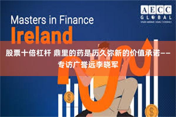 股票十倍杠杆 鼎里的药是历久弥新的价值承诺——专访广誉远李晓军