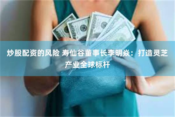 炒股配资的风险 寿仙谷董事长李明焱：打造灵芝产业全球标杆
